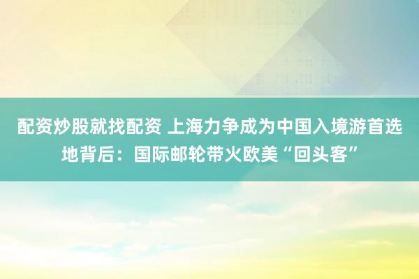 配资炒股就找配资 上海力争成为中国入境游首选地背后：国际邮轮带火欧美“回头客”