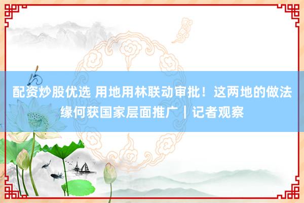 配资炒股优选 用地用林联动审批！这两地的做法缘何获国家层面推广｜记者观察
