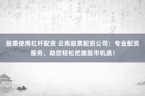 股票使用杠杆配资 云南股票配资公司：专业配资服务，助您轻松把握股市机遇！
