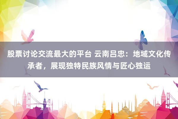 股票讨论交流最大的平台 云南吕忠：地域文化传承者，展现独特民族风情与匠心独运