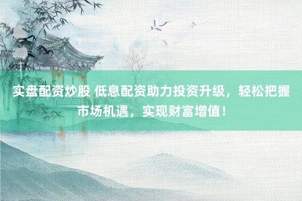 实盘配资炒股 低息配资助力投资升级，轻松把握市场机遇，实现财富增值！