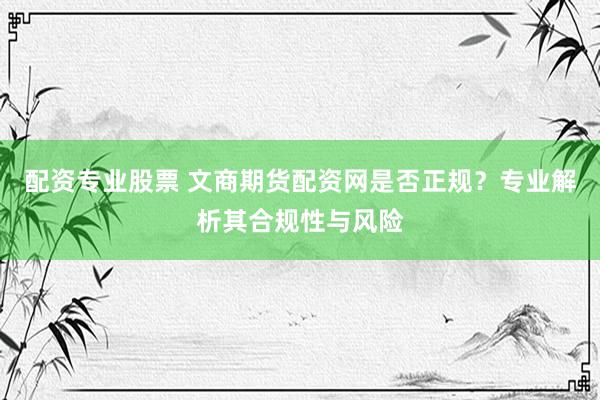配资专业股票 文商期货配资网是否正规？专业解析其合规性与风险