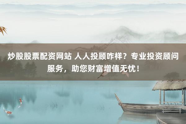 炒股股票配资网站 人人投顾咋样？专业投资顾问服务，助您财富增值无忧！