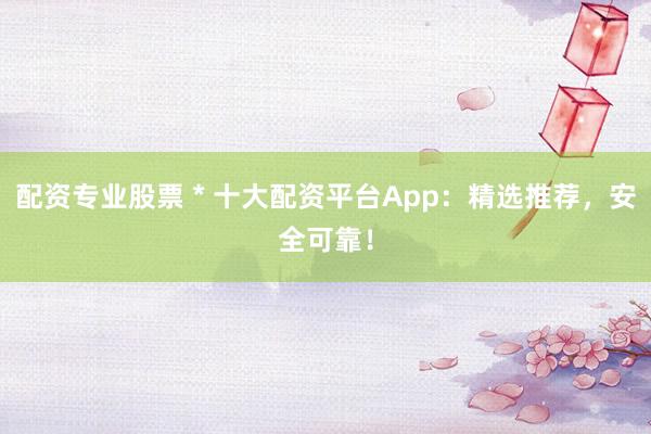 配资专业股票 * 十大配资平台App：精选推荐，安全可靠！