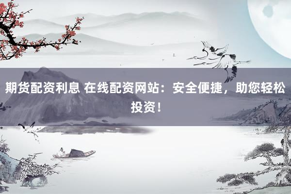 期货配资利息 在线配资网站：安全便捷，助您轻松投资！