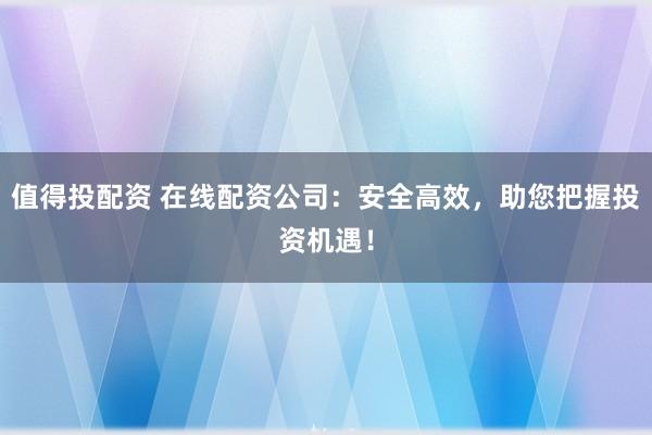 值得投配资 在线配资公司：安全高效，助您把握投资机遇！