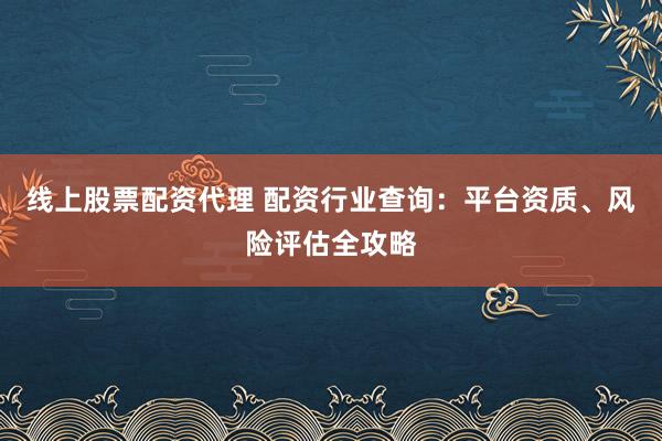 线上股票配资代理 配资行业查询：平台资质、风险评估全攻略