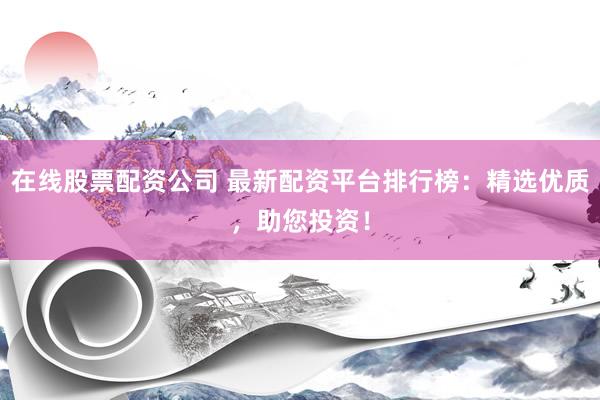 在线股票配资公司 最新配资平台排行榜：精选优质，助您投资！