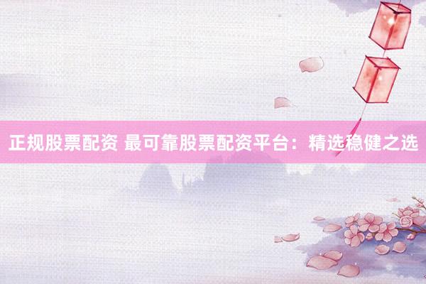 正规股票配资 最可靠股票配资平台：精选稳健之选