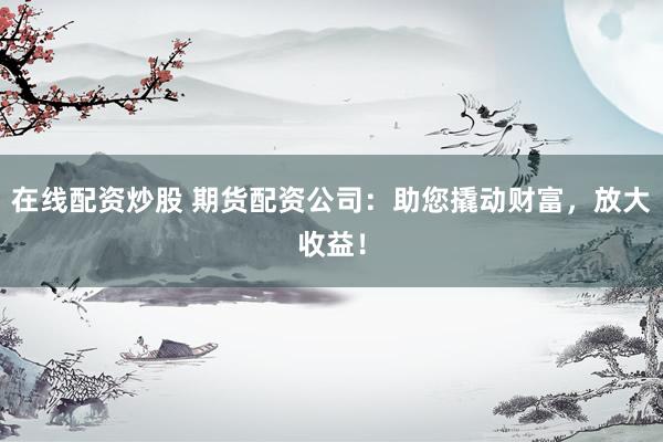 在线配资炒股 期货配资公司：助您撬动财富，放大收益！