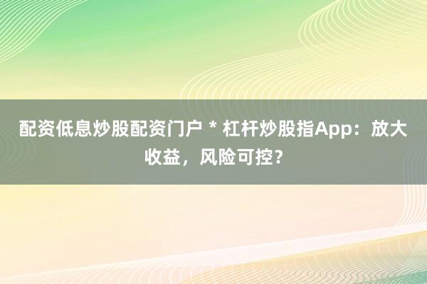 配资低息炒股配资门户 * 杠杆炒股指App：放大收益，风险可控？