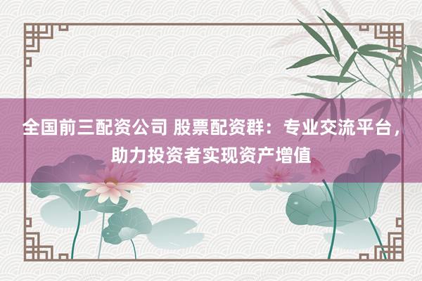 全国前三配资公司 股票配资群：专业交流平台，助力投资者实现资产增值