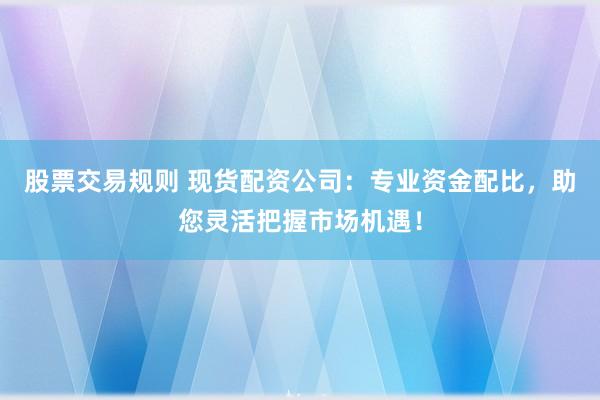 股票交易规则 现货配资公司：专业资金配比，助您灵活把握市场机遇！