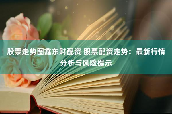 股票走势图鑫东财配资 股票配资走势：最新行情分析与风险提示