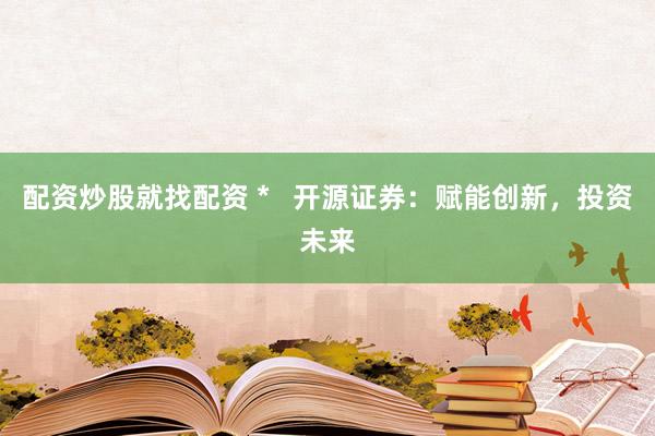 配资炒股就找配资 *   开源证券：赋能创新，投资未来
