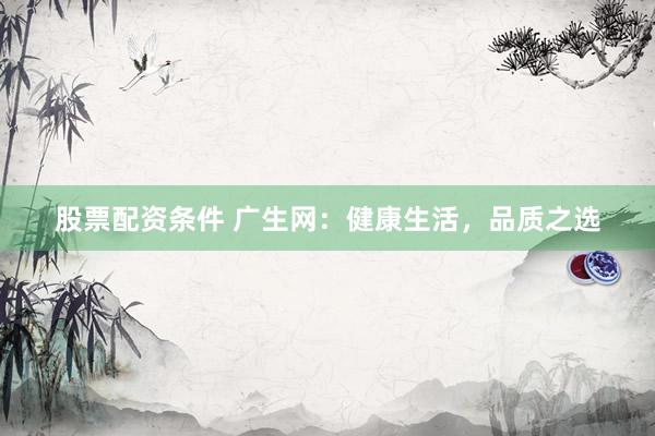 股票配资条件 广生网：健康生活，品质之选