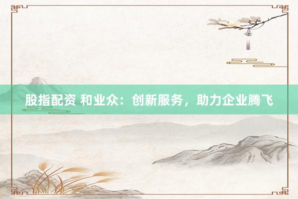 股指配资 和业众：创新服务，助力企业腾飞