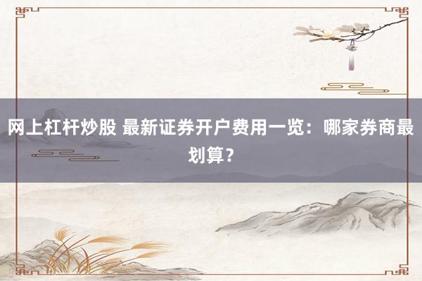 网上杠杆炒股 最新证券开户费用一览：哪家券商最划算？