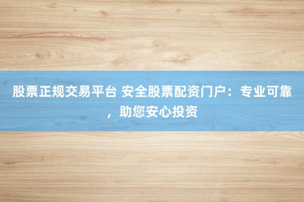 股票正规交易平台 安全股票配资门户：专业可靠，助您安心投资