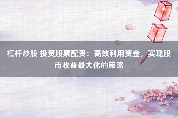 杠杆炒股 投资股票配资：高效利用资金，实现股市收益最大化的策略