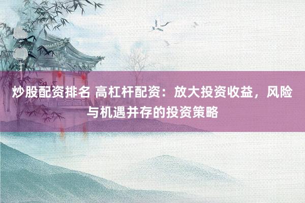 炒股配资排名 高杠杆配资：放大投资收益，风险与机遇并存的投资策略
