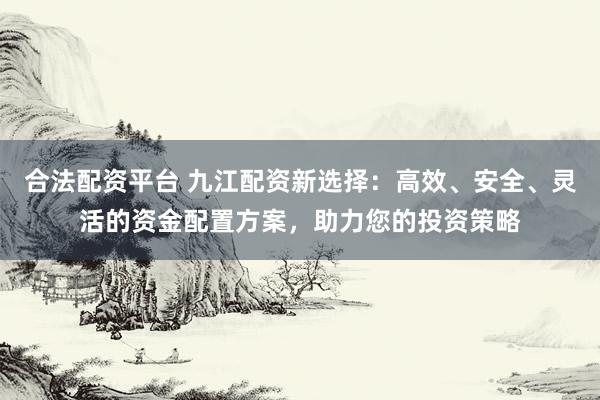 合法配资平台 九江配资新选择：高效、安全、灵活的资金配置方案，助力您的投资策略