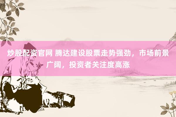 炒股配资官网 腾达建设股票走势强劲，市场前景广阔，投资者关注度高涨