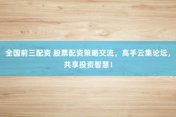 全国前三配资 股票配资策略交流，高手云集论坛，共享投资智慧！