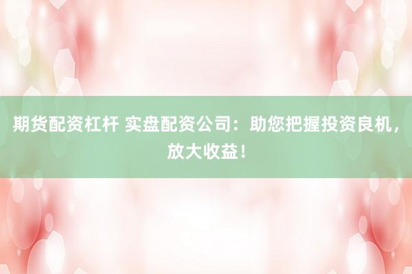 期货配资杠杆 实盘配资公司：助您把握投资良机，放大收益！