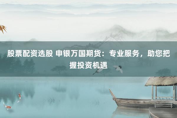 股票配资选股 申银万国期货：专业服务，助您把握投资机遇