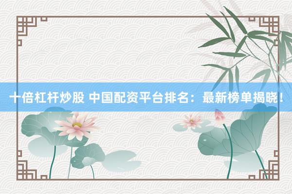 十倍杠杆炒股 中国配资平台排名：最新榜单揭晓！
