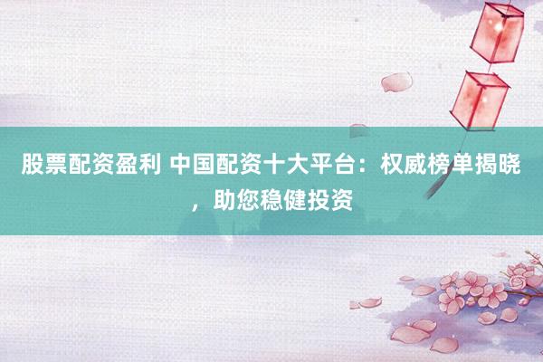 股票配资盈利 中国配资十大平台：权威榜单揭晓，助您稳健投资