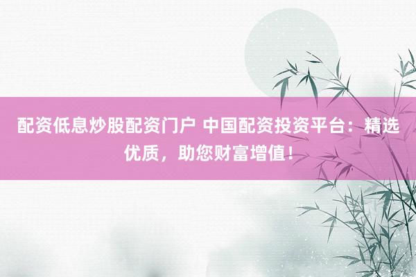 配资低息炒股配资门户 中国配资投资平台：精选优质，助您财富增值！