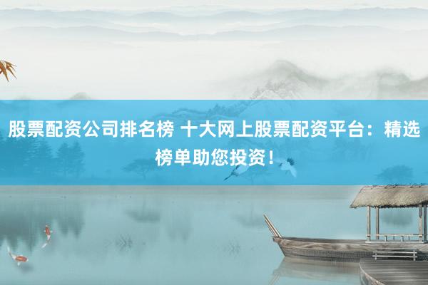 股票配资公司排名榜 十大网上股票配资平台：精选榜单助您投资！