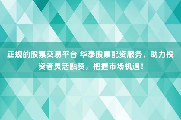 正规的股票交易平台 华泰股票配资服务，助力投资者灵活融资，把握市场机遇！