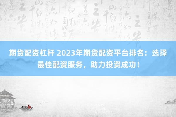 期货配资杠杆 2023年期货配资平台排名：选择最佳配资服务，助力投资成功！