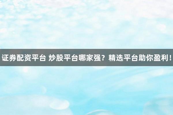 证券配资平台 炒股平台哪家强？精选平台助你盈利！