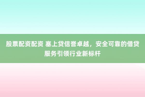 股票配资配资 塞上贷信誉卓越，安全可靠的借贷服务引领行业新标杆