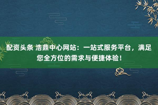 配资头条 浩鼎中心网站：一站式服务平台，满足您全方位的需求与便捷体验！