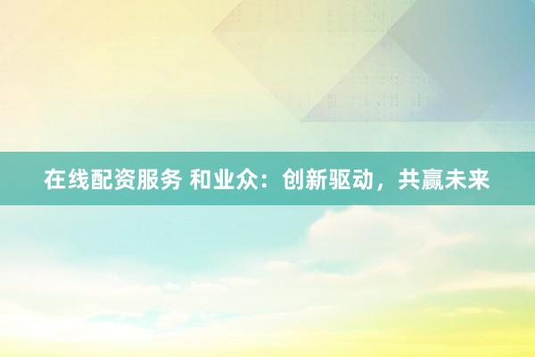 在线配资服务 和业众：创新驱动，共赢未来