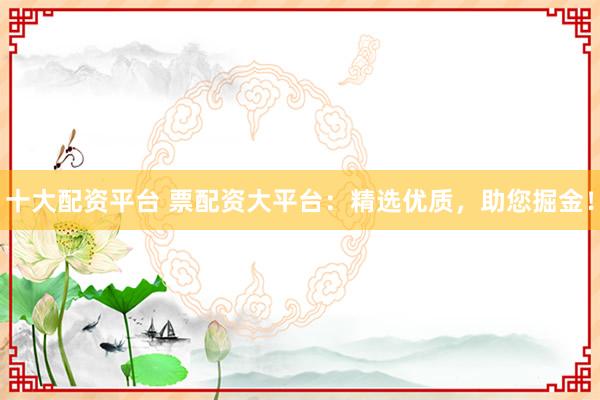 十大配资平台 票配资大平台：精选优质，助您掘金！