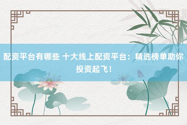配资平台有哪些 十大线上配资平台：精选榜单助你投资起飞！
