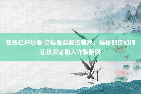 在线杠杆炒股 警惕股票配资骗局：揭秘配资如何让投资者陷入诈骗陷阱