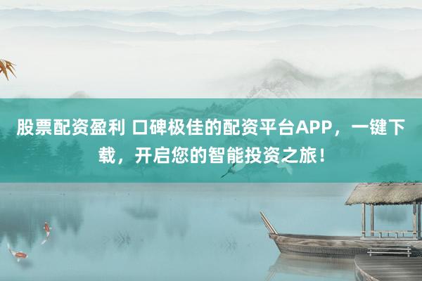 股票配资盈利 口碑极佳的配资平台APP，一键下载，开启您的智能投资之旅！