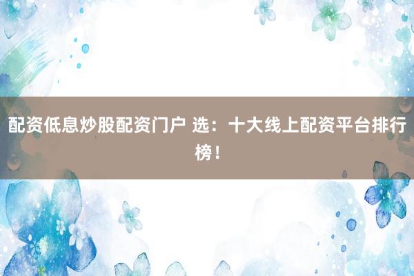 配资低息炒股配资门户 选：十大线上配资平台排行榜！