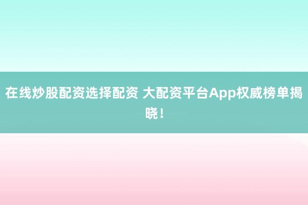 在线炒股配资选择配资 大配资平台App权威榜单揭晓！