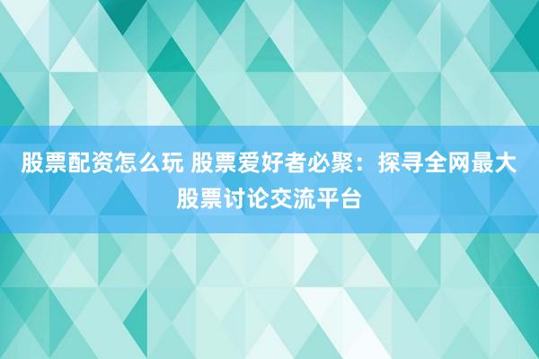 股票配资怎么玩 股票爱好者必聚：探寻全网最大股票讨论交流平台