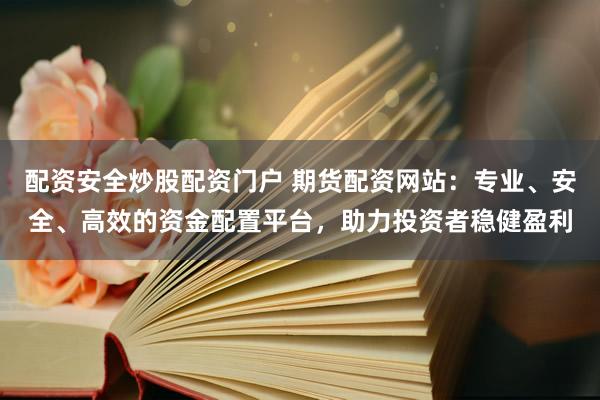 配资安全炒股配资门户 期货配资网站：专业、安全、高效的资金配置平台，助力投资者稳健盈利