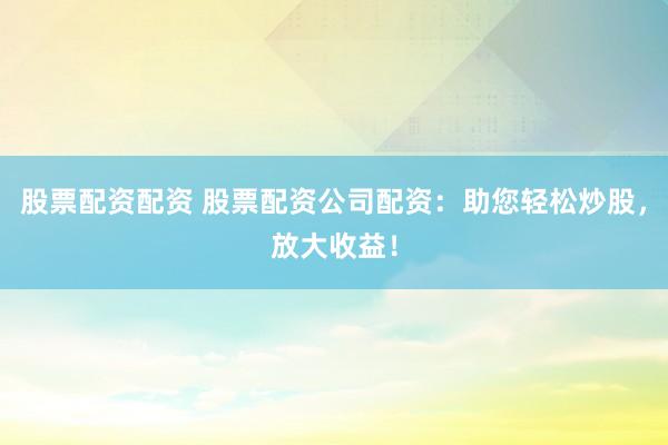 股票配资配资 股票配资公司配资：助您轻松炒股，放大收益！
