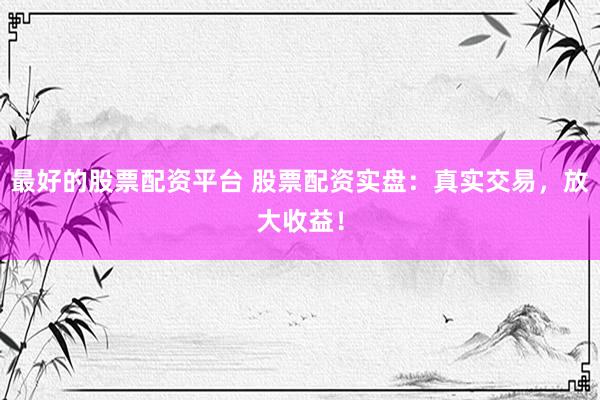 最好的股票配资平台 股票配资实盘：真实交易，放大收益！